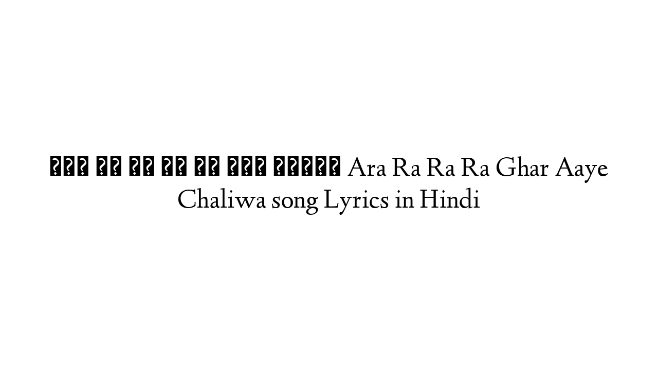 आरा रा रा रा घर आये चलइवा Ara Ra Ra Ra Ghar Aaye Chaliwa song Lyrics in Hindi