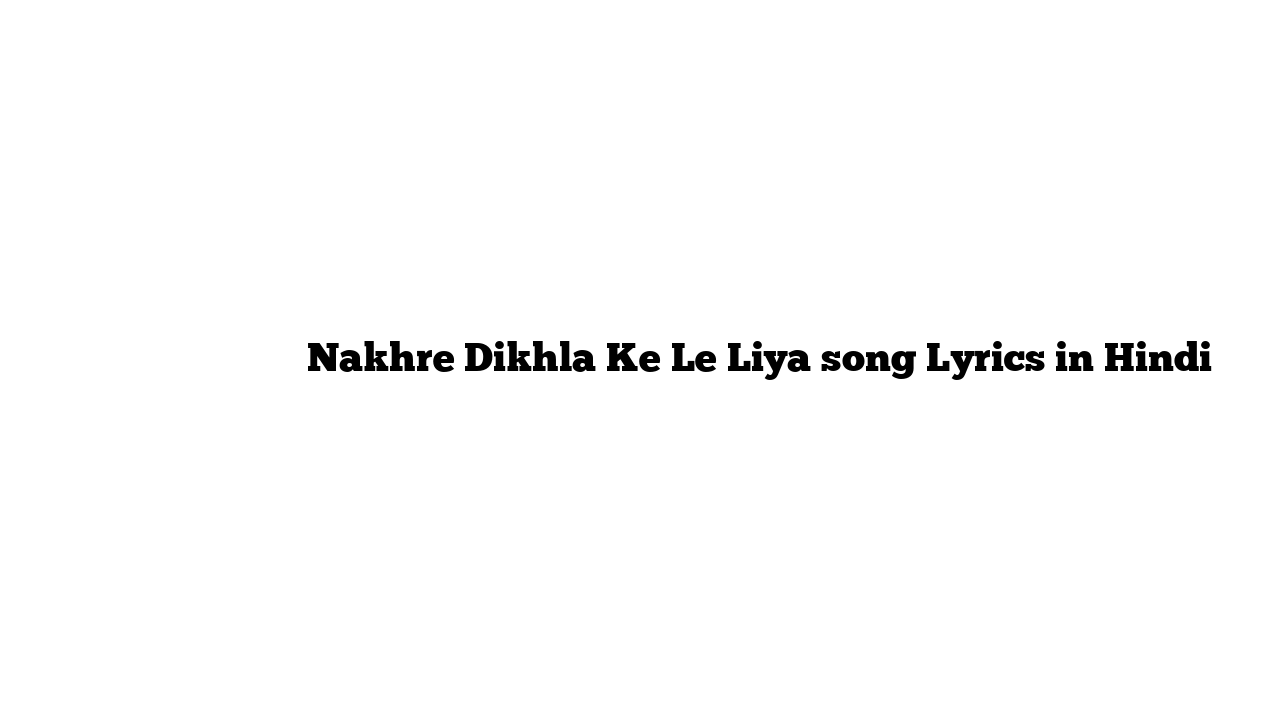 नखरे दिखला के ले लिया Nakhre Dikhla Ke Le Liya song Lyrics in Hindi