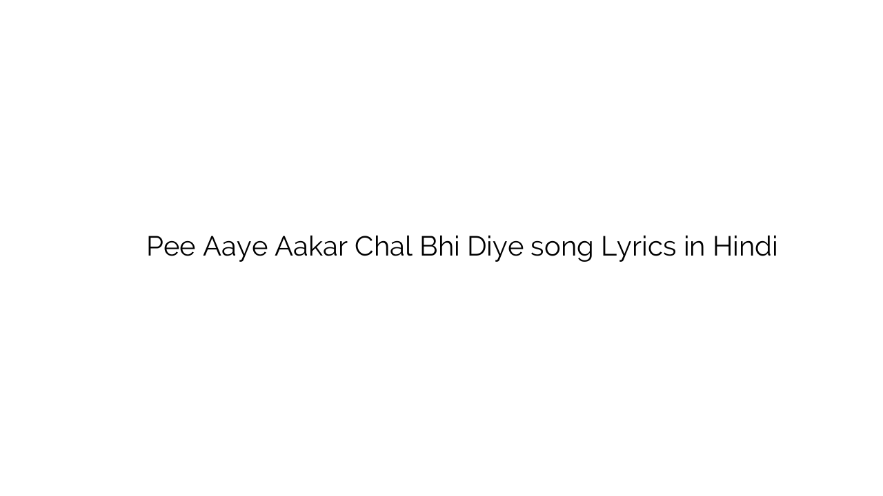 पी आये आकर चल भी दिए Pee Aaye Aakar Chal Bhi Diye song Lyrics in Hindi