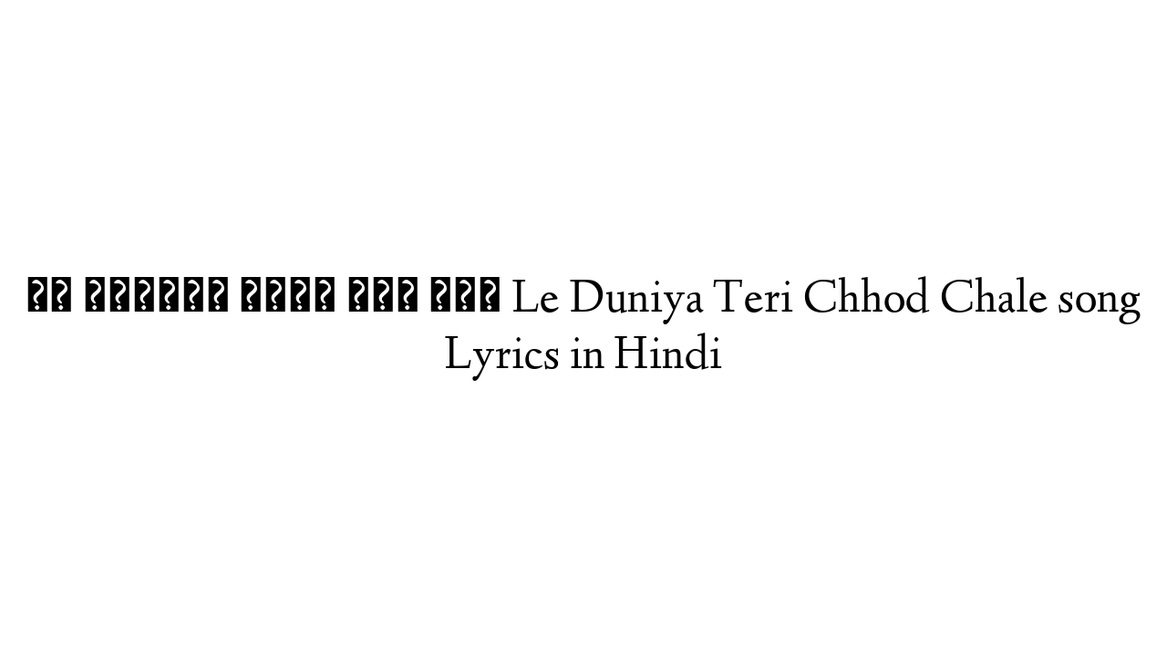 ले दुनिया तेरी छोड़ चले Le Duniya Teri Chhod Chale song Lyrics in Hindi