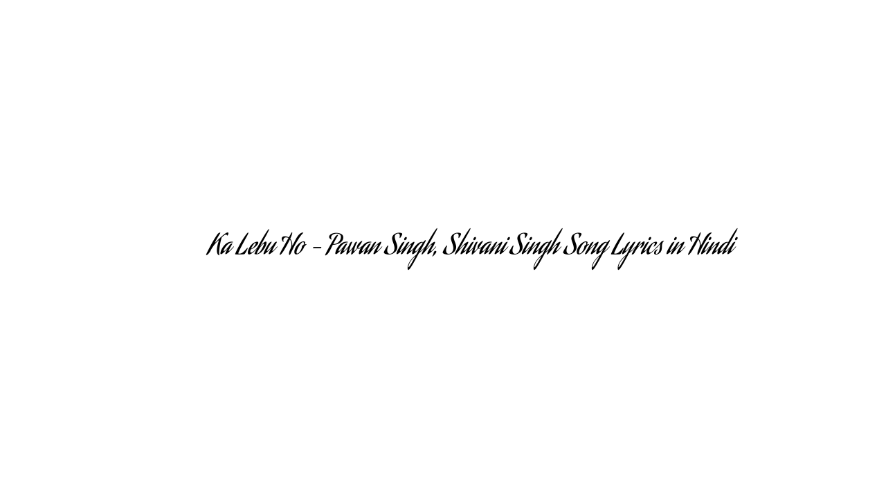 का लेबु हो Ka Lebu Ho – Pawan Singh, Shivani Singh Song Lyrics in Hindi